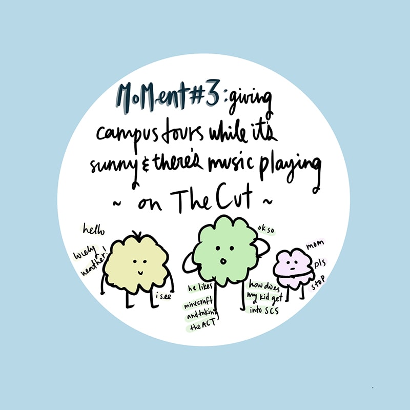 Moment number three: giving campus tours while it’s sunny and there’s music playing on the cut.
Around drawing of people-like blobs:
Blob #1 (the tour guide): Hello, lovely weather!
Blob #2: Ok so, how does my kid get into SCS? He likes minecraft and taking the ACT.
Blob #1: I see…
Blob #3: Mom please stop.