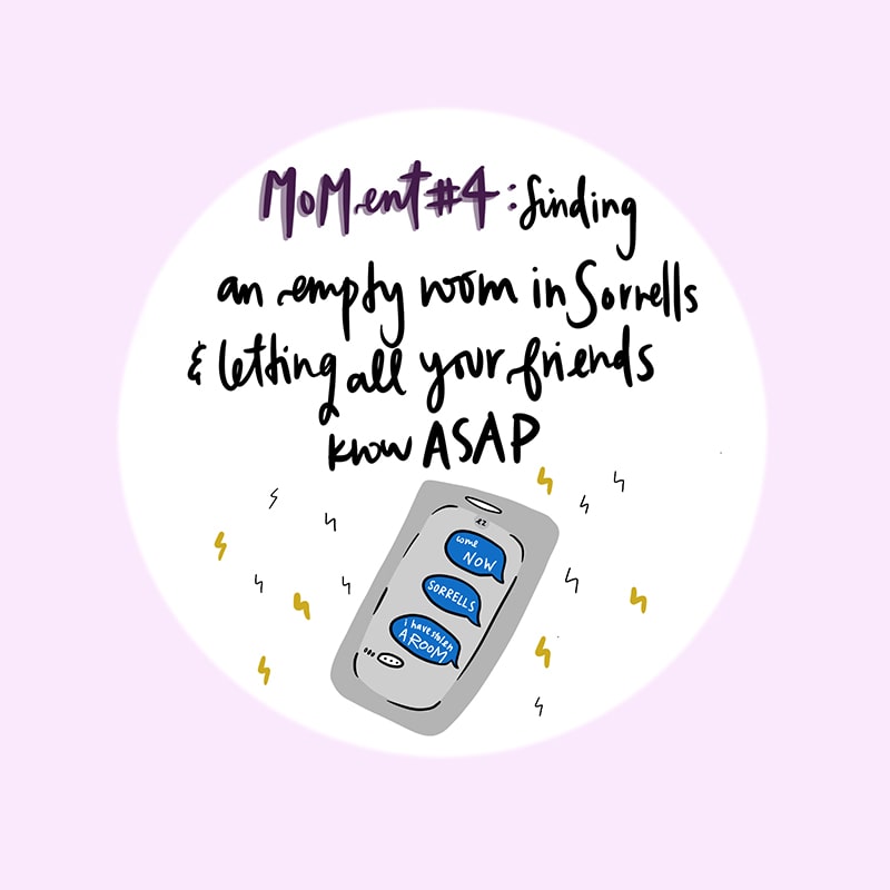 Moment number four: finding an empty room in Sorrells and letting all your friends know ASAP.
Drawing of a phone with text messages: “Come NOW. SORRELLS. I have stolen A ROOM.”